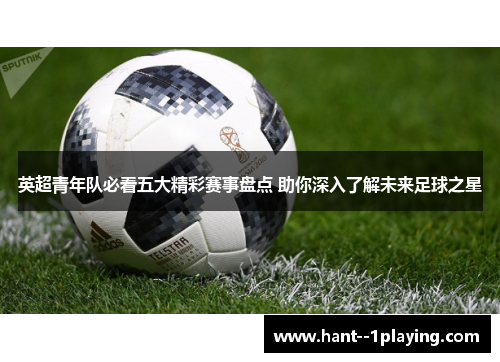 英超青年队必看五大精彩赛事盘点 助你深入了解未来足球之星