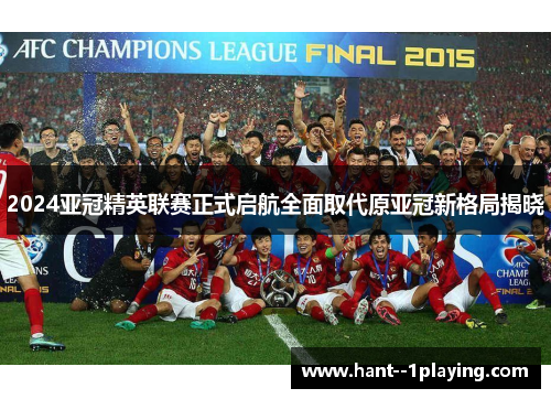 2024亚冠精英联赛正式启航全面取代原亚冠新格局揭晓 2024亚冠精英联赛正式启航全面取代原亚冠新格局揭晓
