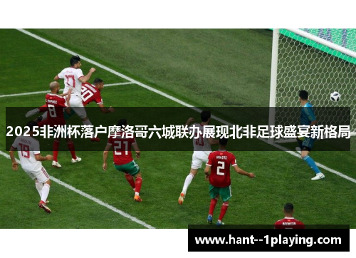 2025非洲杯落户摩洛哥六城联办展现北非足球盛宴新格局