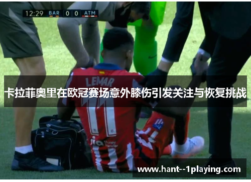 卡拉菲奥里在欧冠赛场意外膝伤引发关注与恢复挑战 卡拉菲奥里在欧冠赛场意外膝伤引发关注与恢复挑战