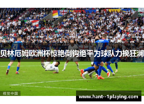 贝林厄姆欧洲杯惊艳倒钩绝平为球队力挽狂澜
